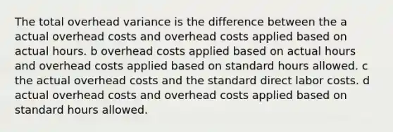 The total overhead variance is the difference between the a actual overhead costs and overhead costs applied based on actual hours. b overhead costs applied based on actual hours and overhead costs applied based on standard hours allowed. c the actual overhead costs and the standard direct labor costs. d actual overhead costs and overhead costs applied based on standard hours allowed.