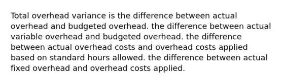 Total overhead variance is the difference between actual overhead and budgeted overhead. the difference between actual variable overhead and budgeted overhead. the difference between actual overhead costs and overhead costs applied based on standard hours allowed. the difference between actual fixed overhead and overhead costs applied.