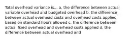 Total overhead variance is... a. the difference between actual variable overhead and budgeted overhead b. the difference between actual overhead costs and overhead costs applied based on standard hours allowed c. the difference between actual fixed overhead and overhead costs applied d. the difference between actual overhead and