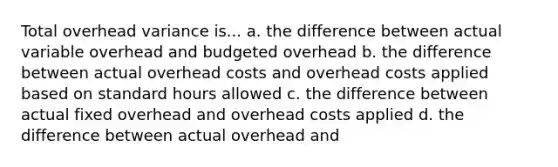 Total overhead variance is... a. the difference between actual variable overhead and budgeted overhead b. the difference between actual overhead costs and overhead costs applied based on standard hours allowed c. the difference between actual fixed overhead and overhead costs applied d. the difference between actual overhead and