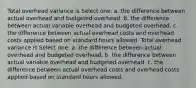 Total overhead variance is Select one: a. the difference between actual overhead and budgeted overhead. b. the difference between actual variable overhead and budgeted overhead. c. the difference between actual overhead costs and overhead costs applied based on standard hours allowed. Total overhead variance is Select one: a. the difference between actual overhead and budgeted overhead. b. the difference between actual variable overhead and budgeted overhead. c. the difference between actual overhead costs and overhead costs applied based on standard hours allowed.