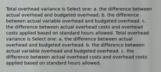 Total overhead variance is Select one: a. the difference between actual overhead and budgeted overhead. b. the difference between actual variable overhead and budgeted overhead. c. the difference between actual overhead costs and overhead costs applied based on standard hours allowed. Total overhead variance is Select one: a. the difference between actual overhead and budgeted overhead. b. the difference between actual variable overhead and budgeted overhead. c. the difference between actual overhead costs and overhead costs applied based on standard hours allowed.