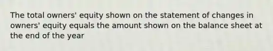 The total owners' equity shown on the statement of changes in owners' equity equals the amount shown on the balance sheet at the end of the year