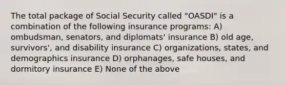 The total package of Social Security called "OASDI" is a combination of the following insurance programs: A) ombudsman, senators, and diplomats' insurance B) old age, survivors', and disability insurance C) organizations, states, and demographics insurance D) orphanages, safe houses, and dormitory insurance E) None of the above