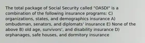 The total package of Social Security called "OASDI" is a combination of the following insurance programs: C) organizations, states, and demographics insurance A) ombudsman, senators, and diplomats' insurance E) None of the above B) old age, survivors', and disability insurance D) orphanages, safe houses, and dormitory insurance