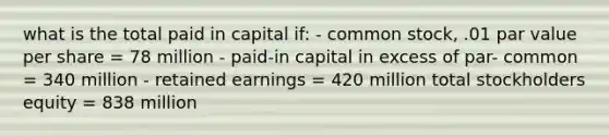 what is the total paid in capital if: - common stock, .01 par value per share = 78 million - paid-in capital in excess of par- common = 340 million - retained earnings = 420 million total stockholders equity = 838 million