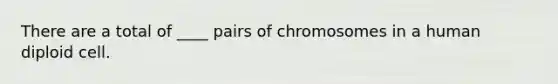 There are a total of ____ pairs of chromosomes in a human diploid cell.