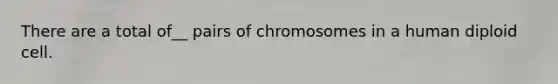 There are a total of__ pairs of chromosomes in a human diploid cell.