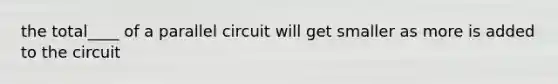 the total____ of a parallel circuit will get smaller as more is added to the circuit