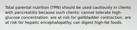 Total parental nutrition (TPN) should be used cautiously in clients with pancreatitis because such clients: cannot tolerate high-glucose concentration. are at risk for gallbladder contraction. are at risk for hepatic encephalopathy. can digest high-fat foods.