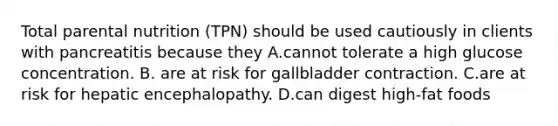 Total parental nutrition (TPN) should be used cautiously in clients with pancreatitis because they A.cannot tolerate a high glucose concentration. B. are at risk for gallbladder contraction. C.are at risk for hepatic encephalopathy. D.can digest high-fat foods