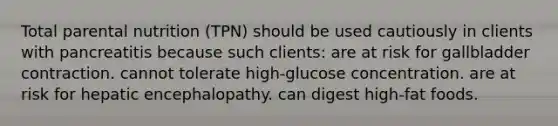 Total parental nutrition (TPN) should be used cautiously in clients with pancreatitis because such clients: are at risk for gallbladder contraction. cannot tolerate high-glucose concentration. are at risk for hepatic encephalopathy. can digest high-fat foods.