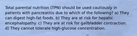 Total parental nutrition (TPN) should be used cautiously in patients with pancreatitis due to which of the following? a) They can digest high-fat foods. b) They are at risk for hepatic encephalopathy. c) They are at risk for gallbladder contraction. d) They cannot tolerate high-glucose concentration.