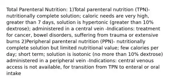 Total Parenteral Nutrition: 1)Total parenteral nutrition (TPN)- nutritionally complete solution; caloric needs are very high, greater than 7 days, solution is hypertonic (greater than 10% dextrose); administered in a central vein -Indications: treatment for cancer, bowel disorders, suffering from trauma or extensive burns 2)Peripheral parenteral nutrition (PPN)- nutritionally complete solution but limited nutritional value; few calories per day; short term; solution is isotonic (no more than 10% dextrose) administered in a peripheral vein -Indications: central venous access is not available, for transition from TPN to enteral or oral intake