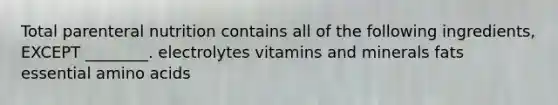 Total parenteral nutrition contains all of the following ingredients, EXCEPT ________. electrolytes vitamins and minerals fats essential amino acids