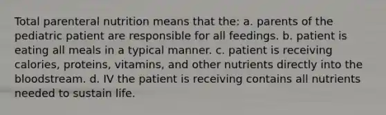 Total parenteral nutrition means that the: a. parents of the pediatric patient are responsible for all feedings. b. patient is eating all meals in a typical manner. c. patient is receiving calories, proteins, vitamins, and other nutrients directly into the bloodstream. d. IV the patient is receiving contains all nutrients needed to sustain life.