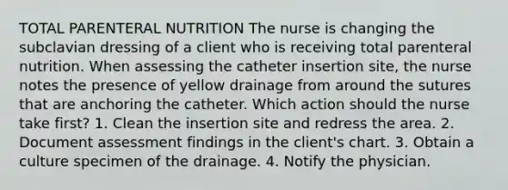 TOTAL PARENTERAL NUTRITION The nurse is changing the subclavian dressing of a client who is receiving total parenteral nutrition. When assessing the catheter insertion site, the nurse notes the presence of yellow drainage from around the sutures that are anchoring the catheter. Which action should the nurse take first? 1. Clean the insertion site and redress the area. 2. Document assessment findings in the client's chart. 3. Obtain a culture specimen of the drainage. 4. Notify the physician.