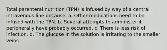 Total parenteral nutrition (TPN) is infused by way of a central intravenous line because: a. Other medications need to be infused with the TPN. b. Several attempts to administer it peripherally have probably occurred. c. There is less risk of infection. d. The glucose in the solution is irritating to the smaller veins