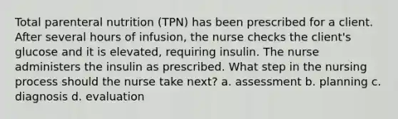 Total parenteral nutrition (TPN) has been prescribed for a client. After several hours of infusion, the nurse checks the client's glucose and it is elevated, requiring insulin. The nurse administers the insulin as prescribed. What step in the nursing process should the nurse take next? a. assessment b. planning c. diagnosis d. evaluation