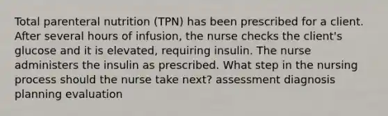 Total parenteral nutrition (TPN) has been prescribed for a client. After several hours of infusion, the nurse checks the client's glucose and it is elevated, requiring insulin. The nurse administers the insulin as prescribed. What step in the nursing process should the nurse take next? assessment diagnosis planning evaluation