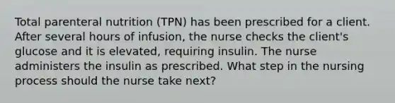 Total parenteral nutrition (TPN) has been prescribed for a client. After several hours of infusion, the nurse checks the client's glucose and it is elevated, requiring insulin. The nurse administers the insulin as prescribed. What step in the nursing process should the nurse take next?