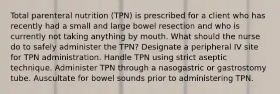 Total parenteral nutrition (TPN) is prescribed for a client who has recently had a small and large bowel resection and who is currently not taking anything by mouth. What should the nurse do to safely administer the TPN? Designate a peripheral IV site for TPN administration. Handle TPN using strict aseptic technique. Administer TPN through a nasogastric or gastrostomy tube. Auscultate for bowel sounds prior to administering TPN.