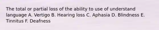 The total or partial loss of the ability to use of understand language A. Vertigo B. Hearing loss C. Aphasia D. Blindness E. Tinnitus F. Deafness