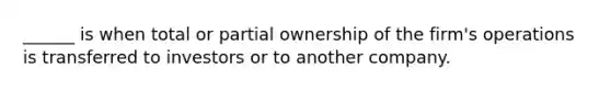 ______ is when total or partial ownership of the firm's operations is transferred to investors or to another company.