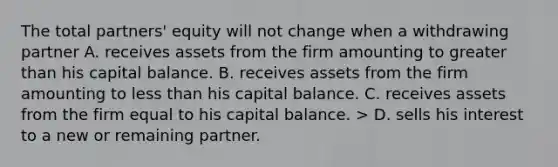 The total partners' equity will not change when a withdrawing partner A. receives assets from the firm amounting to greater than his capital balance. B. receives assets from the firm amounting to less than his capital balance. C. receives assets from the firm equal to his capital balance. > D. sells his interest to a new or remaining partner.