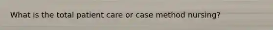 What is the total patient care or case method nursing?