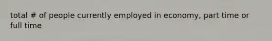 total # of people currently employed in economy, part time or full time