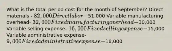 What is the total period cost for the month of September? Direct materials - 82,000 Direct labor -51,000 Variable manufacturing overhead- 32,000 Fixed manufacturing overhead -30,000 Variable selling expense- 16,000 Fixed selling expense-15,000 Variable administrative expense- 9,000 Fixed administrative expense-18,000