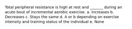 Total peripheral resistance is high at rest and _______ during an acute bout of incremental aerobic exercise. a. Increases b. Decreases c. Stays the same d. A or b depending on exercise intensity and training status of the individual e. None