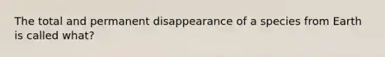 The total and permanent disappearance of a species from Earth is called what?