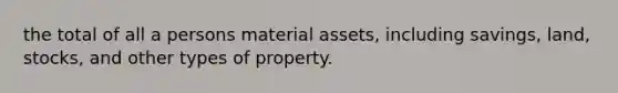 the total of all a persons material assets, including savings, land, stocks, and other types of property.