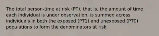 The total person-time at risk (PT), that is, the amount of time each individual is under observation, is summed across individuals in both the exposed (PT1) and unexposed (PT0) populations to form the denominators at risk