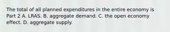 The total of all planned expenditures in the entire economy is Part 2 A. LRAS. B. aggregate demand. C. the open economy effect. D. aggregate supply.