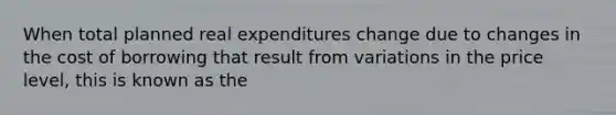 When total planned real expenditures change due to changes in the cost of borrowing that result from variations in the price level, this is known as the