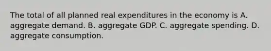 The total of all planned real expenditures in the economy is A. aggregate demand. B. aggregate GDP. C. aggregate spending. D. aggregate consumption.