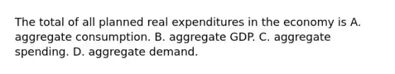 The total of all planned real expenditures in the economy is A. aggregate consumption. B. aggregate GDP. C. aggregate spending. D. aggregate demand.