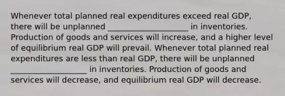 Whenever total planned real expenditures exceed real​ GDP, there will be unplanned ____________________ in inventories. <a href='https://www.questionai.com/knowledge/ks8soMnieU-production-of-goods' class='anchor-knowledge'>production of goods</a> and services will​ increase, and a higher level of equilibrium real GDP will prevail. Whenever total planned real expenditures are <a href='https://www.questionai.com/knowledge/k7BtlYpAMX-less-than' class='anchor-knowledge'>less than</a> real​ GDP, there will be unplanned ___________________ in inventories. Production of goods and services will​ decrease, and equilibrium real GDP will decrease.