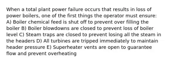 When a total plant power failure occurs that results in loss of power boilers, one of the first things the operator must ensure: A) Boiler chemical feed is shut off to prevent over filling the boiler B) Boiler blowdowns are closed to prevent loss of boiler level C) Steam traps are closed to prevent losing all the steam in the headers D) All turbines are tripped immediately to maintain header pressure E) Superheater vents are open to guarantee flow and prevent overheating