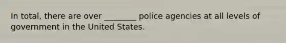 In total, there are over ________ police agencies at all levels of government in the United States.