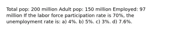 Total pop: 200 million Adult pop: 150 million Employed: 97 million If the labor force participation rate is 70%, the unemployment rate is: a) 4%. b) 5%. c) 3%. d) 7.6%.