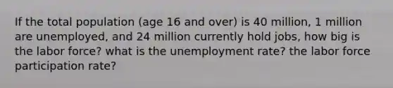 If the total population (age 16 and over) is 40 million, 1 million are unemployed, and 24 million currently hold jobs, how big is the labor force? what is the unemployment rate? the labor force participation rate?