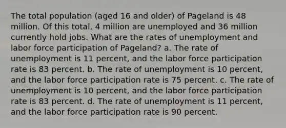 The total population (aged 16 and older) of Pageland is 48 million. Of this total, 4 million are unemployed and 36 million currently hold jobs. What are the rates of unemployment and labor force participation of Pageland? a. The rate of unemployment is 11 percent, and the labor force participation rate is 83 percent. b. The rate of unemployment is 10 percent, and the labor force participation rate is 75 percent. c. The rate of unemployment is 10 percent, and the labor force participation rate is 83 percent. d. The rate of unemployment is 11 percent, and the labor force participation rate is 90 percent.