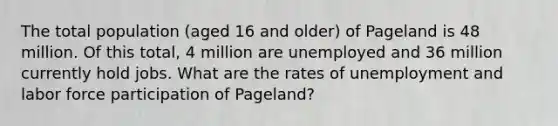 The total population (aged 16 and older) of Pageland is 48 million. Of this total, 4 million are unemployed and 36 million currently hold jobs. What are the rates of unemployment and labor force participation of Pageland?