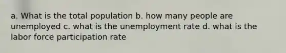 a. What is the total population b. how many people are unemployed c. what is the unemployment rate d. what is the labor force participation rate