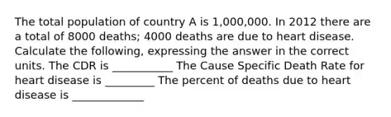 The total population of country A is 1,000,000. In 2012 there are a total of 8000 deaths; 4000 deaths are due to heart disease. Calculate the following, expressing the answer in the correct units. The CDR is ___________ The Cause Specific Death Rate for heart disease is _________ The percent of deaths due to heart disease is _____________