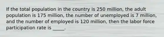 If the total population in the country is 250 million, the adult population is 175 million, the number of unemployed is 7 million, and the number of employed is 120 million, then the labor force participation rate is _____.